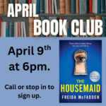 Top border of books with the text "April Book Club over it" A copy of the cover for the novel the Housemaid in right corner. The words " April 9th ad 6pm. Call or stop in to sign up." on the left side.