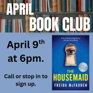Top border of books with the text "April Book Club over it" A copy of the cover for the novel the Housemaid in right corner. The words " April 9th ad 6pm. Call or stop in to sign up." on the left side.