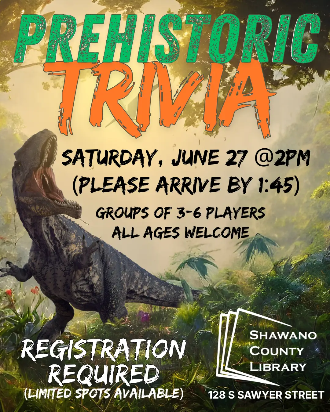 "Prehistoric Trivia Saturday, June 27 @2pm (Please arrive by 1:45) Groups of 3-6 players All ages welcome Registration required Limited spots available 128 S Sawyer St." Shawano County Library logo Picture of roaring dinosaur